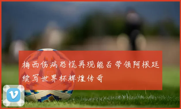 梅西伤病恐慌再现能否带领阿根廷续写世界杯辉煌传奇