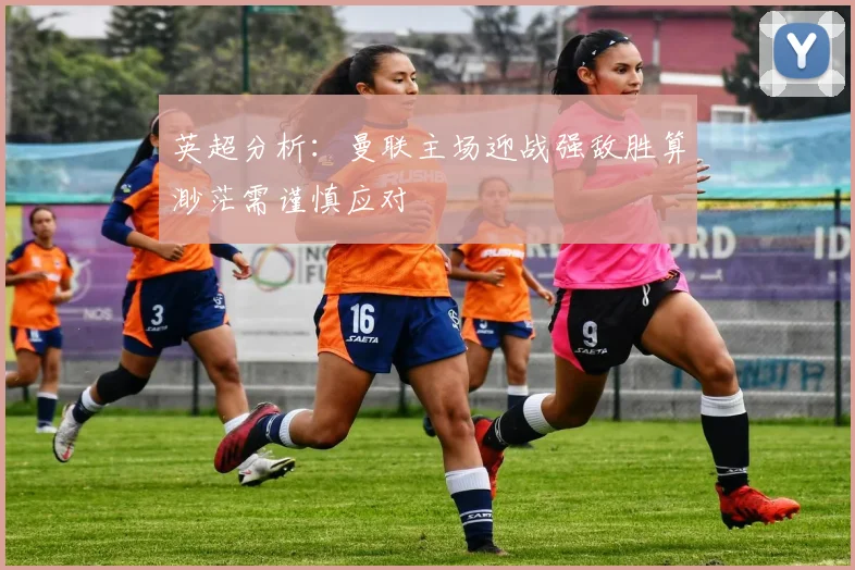 英超分析：曼联主场迎战强敌胜算渺茫需谨慎应对