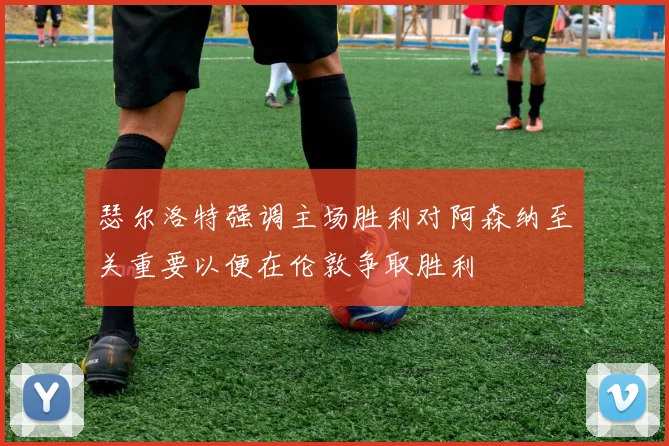 瑟尔洛特强调主场胜利对阿森纳至关重要以便在伦敦争取胜利