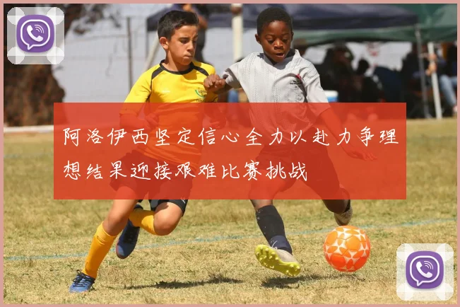阿洛伊西坚定信心全力以赴力争理想结果迎接艰难比赛挑战