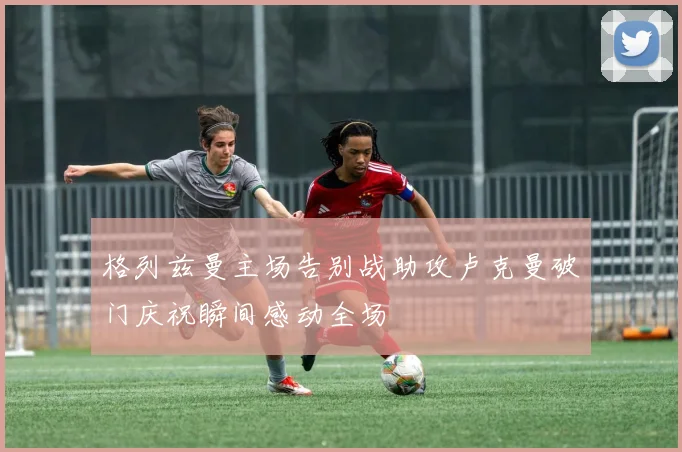 格列兹曼主场告别战助攻卢克曼破门庆祝瞬间感动全场