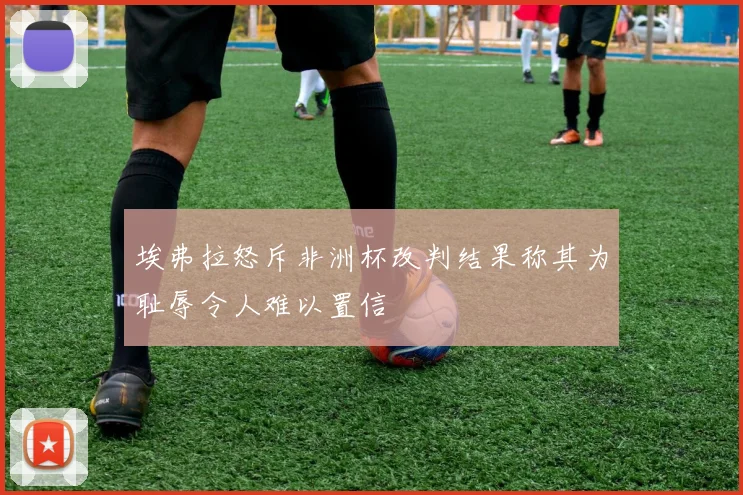埃弗拉怒斥非洲杯改判结果称其为耻辱令人难以置信