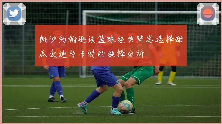 凯沙约翰逊谈篮球经典阵容选择甜瓜麦迪与卡特的抉择分析
